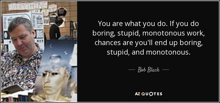 You are what you do. If you do boring, stupid, monotonous work, chances are you'll end up boring, stupid, and monotonous. - Bob Black