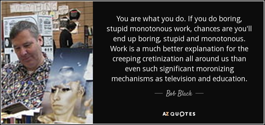 You are what you do. If you do boring, stupid monotonous work, chances are you'll end up boring, stupid and monotonous. Work is a much better explanation for the creeping cretinization all around us than even such significant moronizing mechanisms as television and education. - Bob Black
