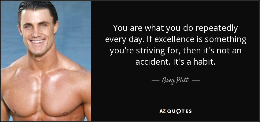 You are what you do repeatedly every day. If excellence is something you're striving for, then it's not an accident. It's a habit. - Greg Plitt