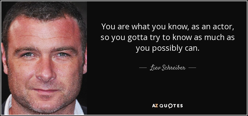 You are what you know, as an actor, so you gotta try to know as much as you possibly can. - Liev Schreiber