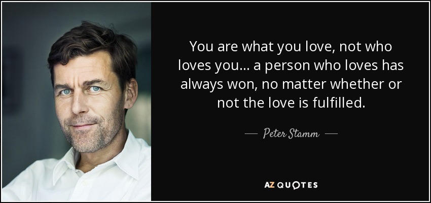 You are what you love, not who loves you... a person who loves has always won, no matter whether or not the love is fulfilled. - Peter Stamm
