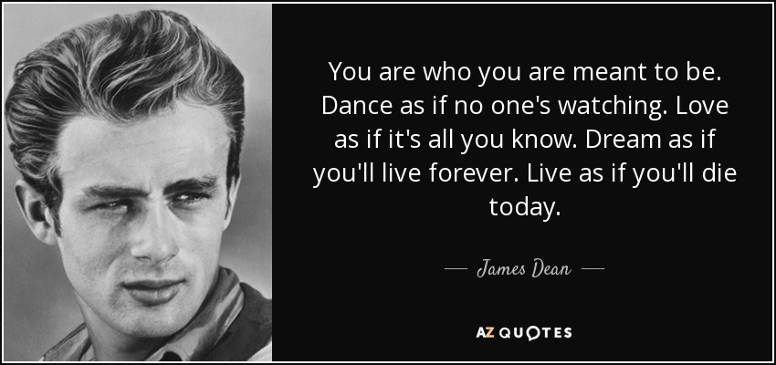 You are who you are meant to be. Dance as if no one's watching. Love as if it's all you know. Dream as if you'll live forever. Live as if you'll die today. - James Dean