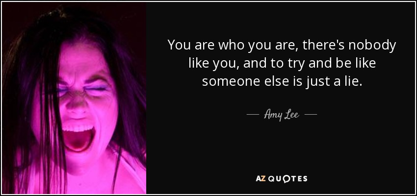 You are who you are, there's nobody like you, and to try and be like someone else is just a lie. - Amy Lee