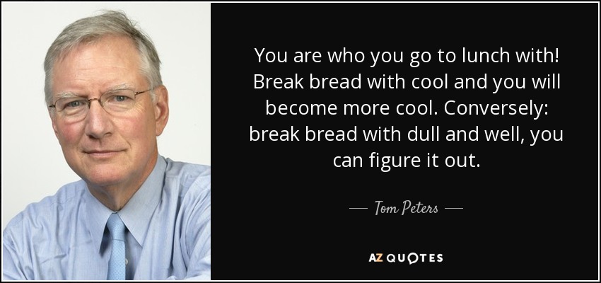 You are who you go to lunch with! Break bread with cool and you will become more cool. Conversely: break bread with dull and well, you can figure it out. - Tom Peters