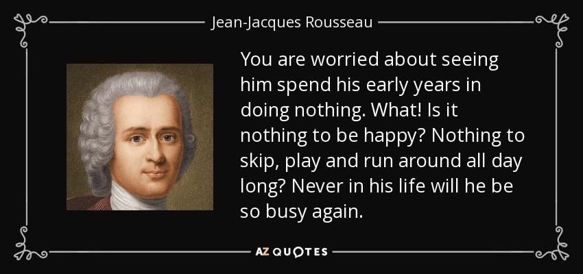 You are worried about seeing him spend his early years in doing nothing. What! Is it nothing to be happy? Nothing to skip, play and run around all day long? Never in his life will he be so busy again. - Jean-Jacques Rousseau
