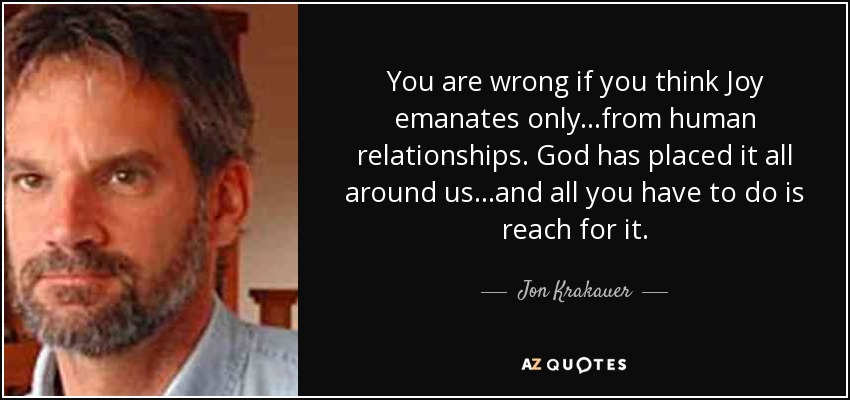 You are wrong if you think Joy emanates only...from human relationships. God has placed it all around us...and all you have to do is reach for it. - Jon Krakauer