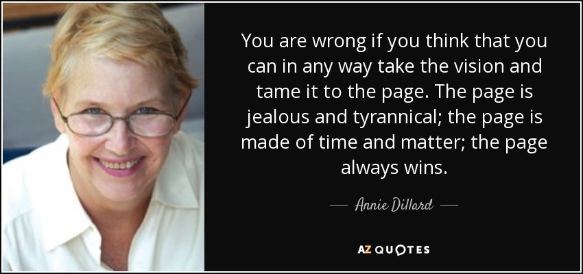 You are wrong if you think that you can in any way take the vision and tame it to the page. The page is jealous and tyrannical; the page is made of time and matter; the page always wins. - Annie Dillard
