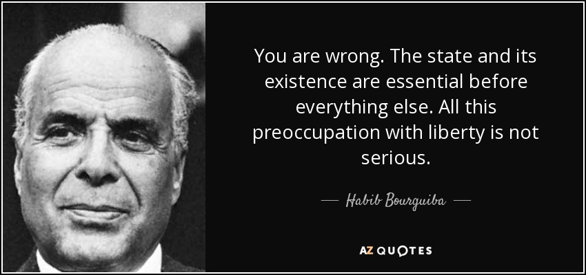 You are wrong. The state and its existence are essential before everything else. All this preoccupation with liberty is not serious. - Habib Bourguiba