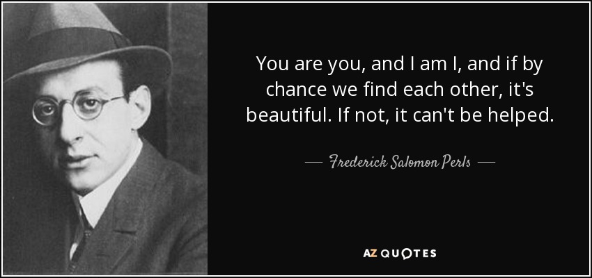 You are you, and I am I, and if by chance we find each other, it's beautiful. If not, it can't be helped. - Frederick Salomon Perls