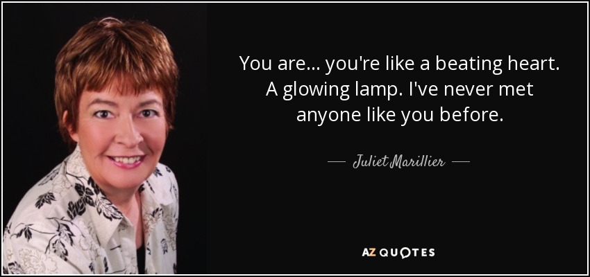 You are... you're like a beating heart. A glowing lamp. I've never met anyone like you before. - Juliet Marillier