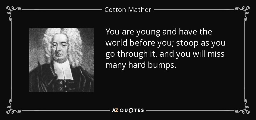 You are young and have the world before you; stoop as you go through it, and you will miss many hard bumps. - Cotton Mather