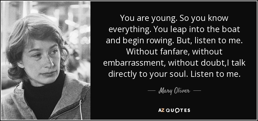 You are young. So you know everything. You leap into the boat and begin rowing. But, listen to me. Without fanfare, without embarrassment, without doubt,I talk directly to your soul. Listen to me. - Mary Oliver