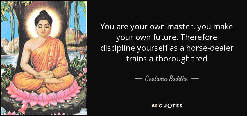 You are your own master, you make your own future. Therefore discipline yourself as a horse-dealer trains a thoroughbred - Gautama Buddha