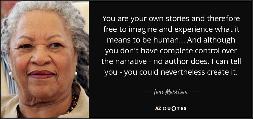 You are your own stories and therefore free to imagine and experience what it means to be human... And although you don't have complete control over the narrative - no author does, I can tell you - you could nevertheless create it. - Toni Morrison