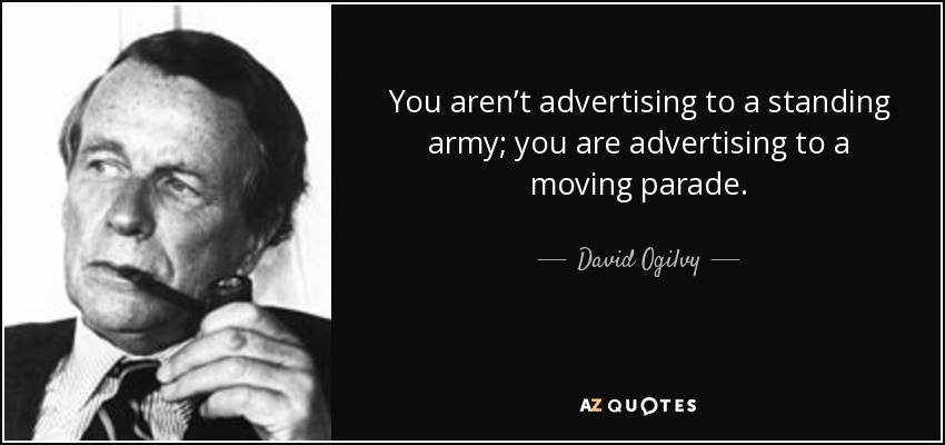 You aren’t advertising to a standing army; you are advertising to a moving parade. - David Ogilvy