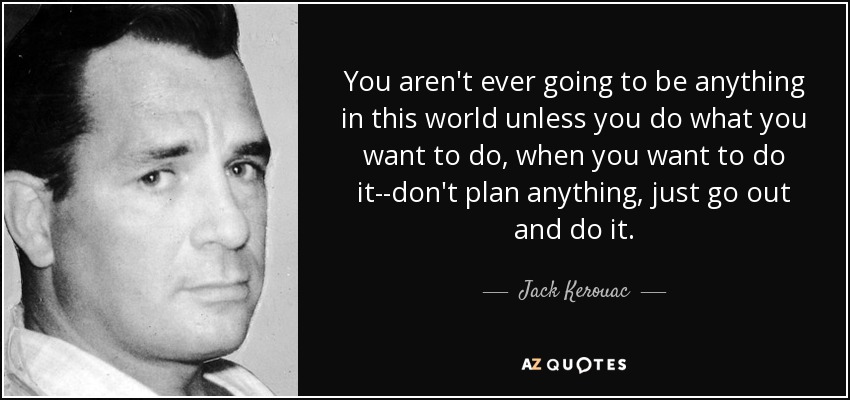 You aren't ever going to be anything in this world unless you do what you want to do, when you want to do it--don't plan anything, just go out and do it. - Jack Kerouac