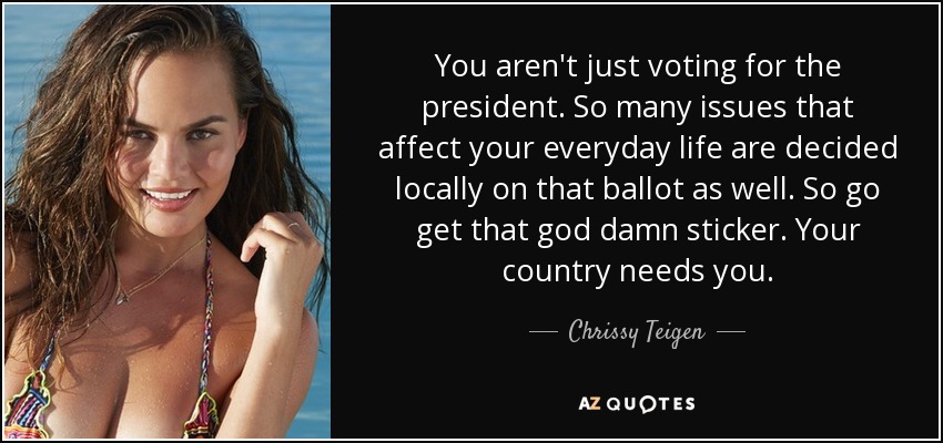 You aren't just voting for the president. So many issues that affect your everyday life are decided locally on that ballot as well. So go get that god damn sticker. Your country needs you. - Chrissy Teigen