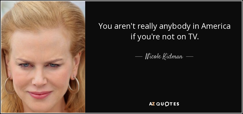 You aren't really anybody in America if you're not on TV. - Nicole Kidman