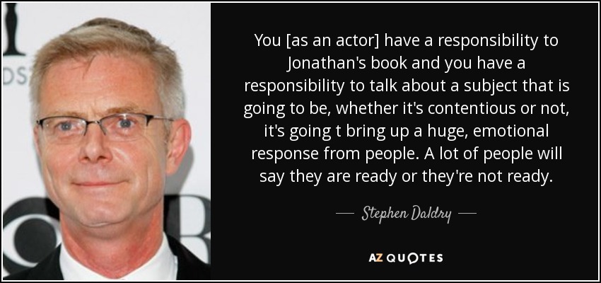 You [as an actor] have a responsibility to Jonathan's book and you have a responsibility to talk about a subject that is going to be, whether it's contentious or not, it's going t bring up a huge, emotional response from people. A lot of people will say they are ready or they're not ready. - Stephen Daldry