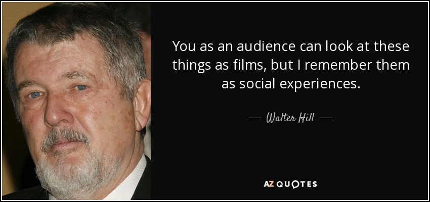 You as an audience can look at these things as films, but I remember them as social experiences. - Walter Hill