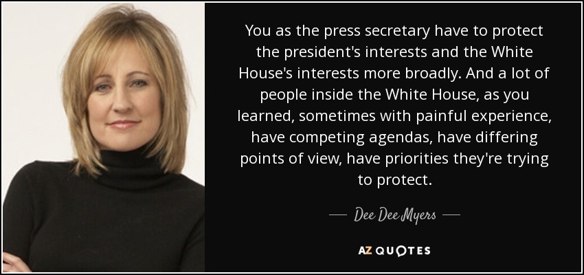 You as the press secretary have to protect the president's interests and the White House's interests more broadly. And a lot of people inside the White House, as you learned, sometimes with painful experience, have competing agendas, have differing points of view, have priorities they're trying to protect. - Dee Dee Myers
