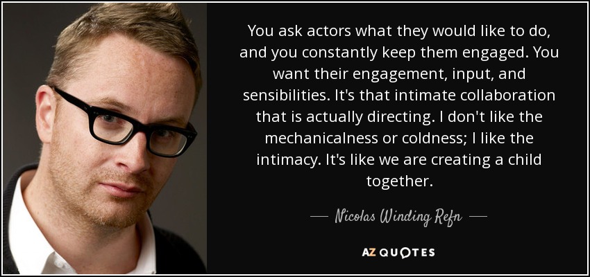 You ask actors what they would like to do, and you constantly keep them engaged. You want their engagement, input, and sensibilities. It's that intimate collaboration that is actually directing. I don't like the mechanicalness or coldness; I like the intimacy. It's like we are creating a child together. - Nicolas Winding Refn