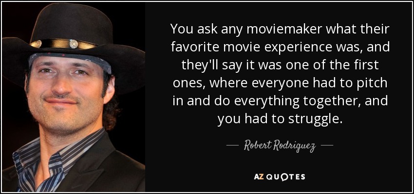 You ask any moviemaker what their favorite movie experience was, and they'll say it was one of the first ones, where everyone had to pitch in and do everything together, and you had to struggle. - Robert Rodriguez