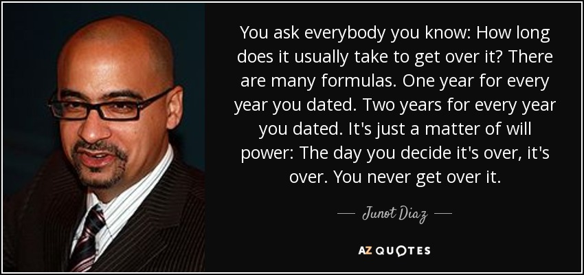 You ask everybody you know: How long does it usually take to get over it? There are many formulas. One year for every year you dated. Two years for every year you dated. It's just a matter of will power: The day you decide it's over, it's over. You never get over it. - Junot Diaz