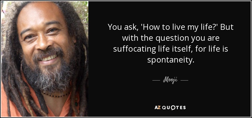 You ask, 'How to live my life?' But with the question you are suffocating life itself, for life is spontaneity. - Mooji