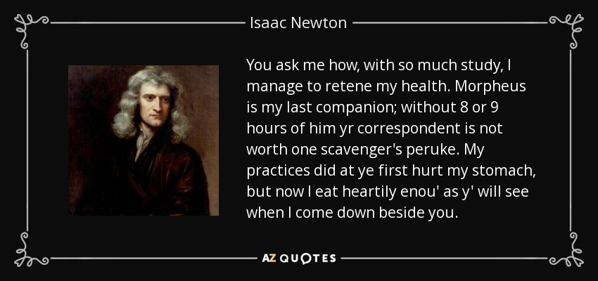 You ask me how, with so much study, I manage to retene my health. Morpheus is my last companion; without 8 or 9 hours of him yr correspondent is not worth one scavenger's peruke. My practices did at ye first hurt my stomach, but now I eat heartily enou' as y' will see when I come down beside you. - Isaac Newton