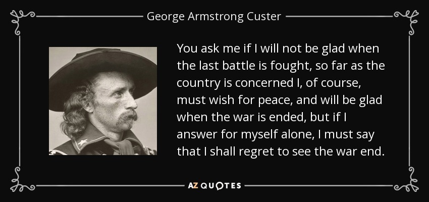 You ask me if I will not be glad when the last battle is fought, so far as the country is concerned I, of course, must wish for peace, and will be glad when the war is ended, but if I answer for myself alone, I must say that I shall regret to see the war end. - George Armstrong Custer