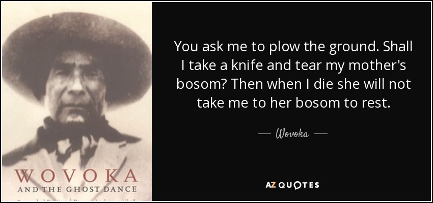 You ask me to plow the ground. Shall I take a knife and tear my mother's bosom? Then when I die she will not take me to her bosom to rest. - Wovoka