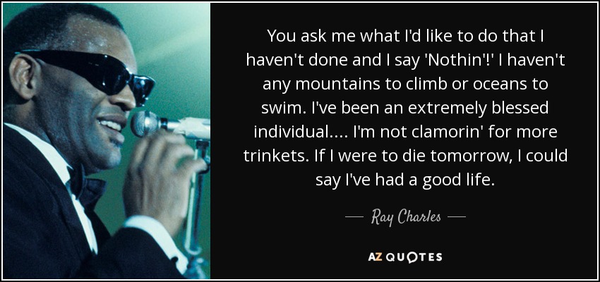 You ask me what I'd like to do that I haven't done and I say 'Nothin'!' I haven't any mountains to climb or oceans to swim. I've been an extremely blessed individual. ... I'm not clamorin' for more trinkets. If I were to die tomorrow, I could say I've had a good life. - Ray Charles