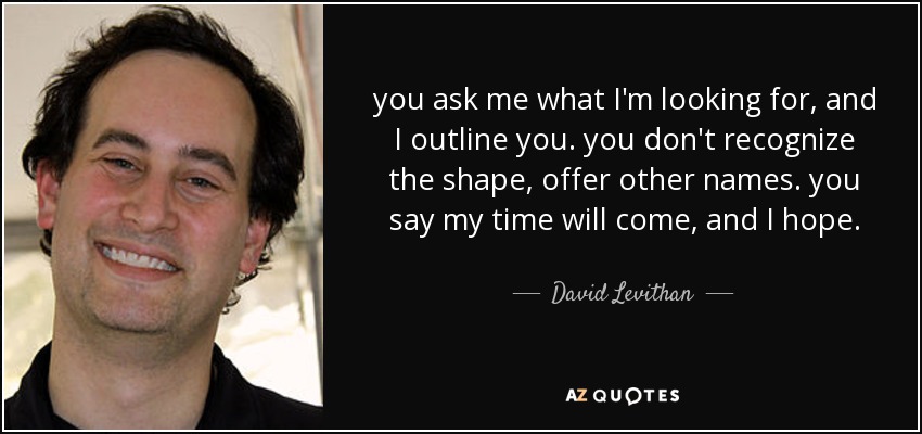 you ask me what I'm looking for, and I outline you. you don't recognize the shape, offer other names. you say my time will come, and I hope. - David Levithan