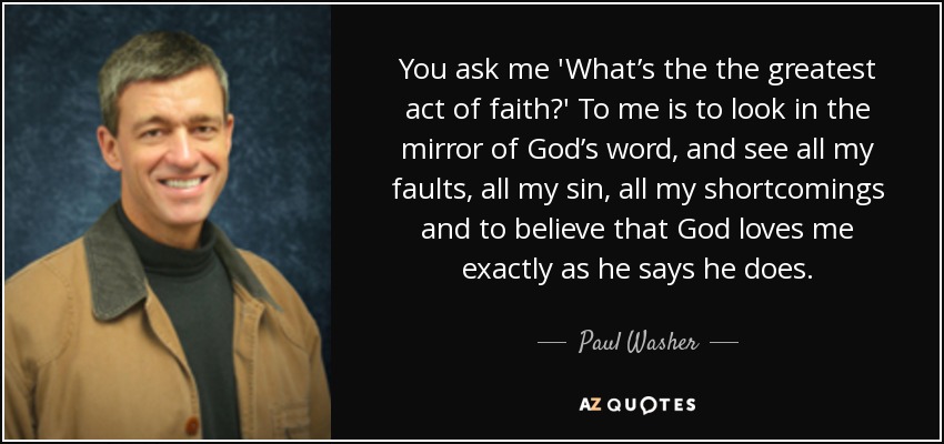 You ask me 'What’s the the greatest act of faith?' To me is to look in the mirror of God’s word, and see all my faults, all my sin, all my shortcomings and to believe that God loves me exactly as he says he does. - Paul Washer