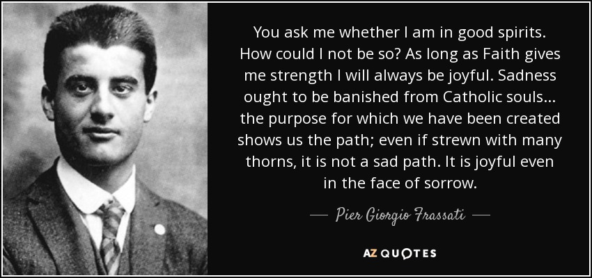 You ask me whether I am in good spirits. How could I not be so? As long as Faith gives me strength I will always be joyful. Sadness ought to be banished from Catholic souls... the purpose for which we have been created shows us the path; even if strewn with many thorns, it is not a sad path. It is joyful even in the face of sorrow. - Pier Giorgio Frassati