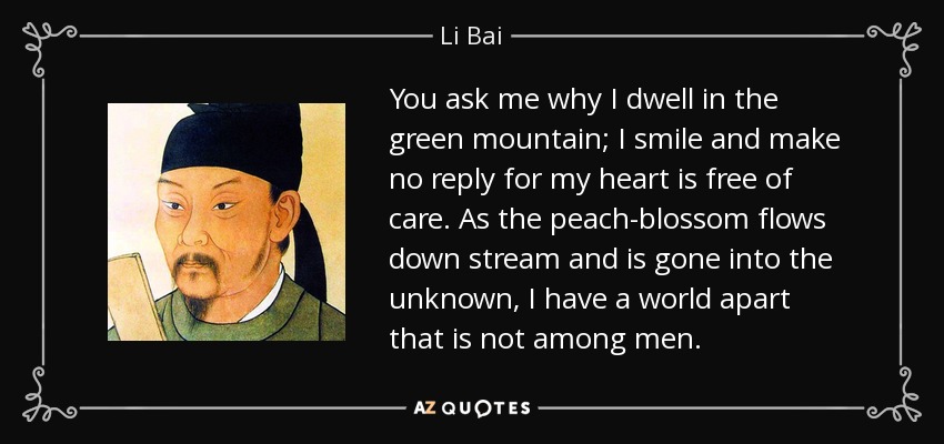 You ask me why I dwell in the green mountain; I smile and make no reply for my heart is free of care. As the peach-blossom flows down stream and is gone into the unknown, I have a world apart that is not among men. - Li Bai
