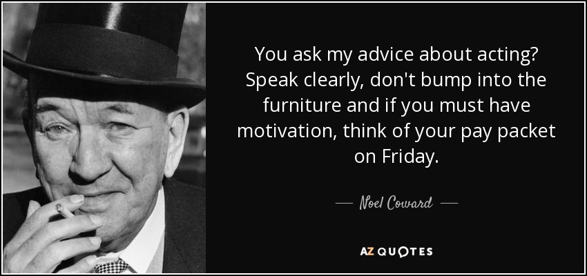 You ask my advice about acting? Speak clearly, don't bump into the furniture and if you must have motivation, think of your pay packet on Friday. - Noel Coward