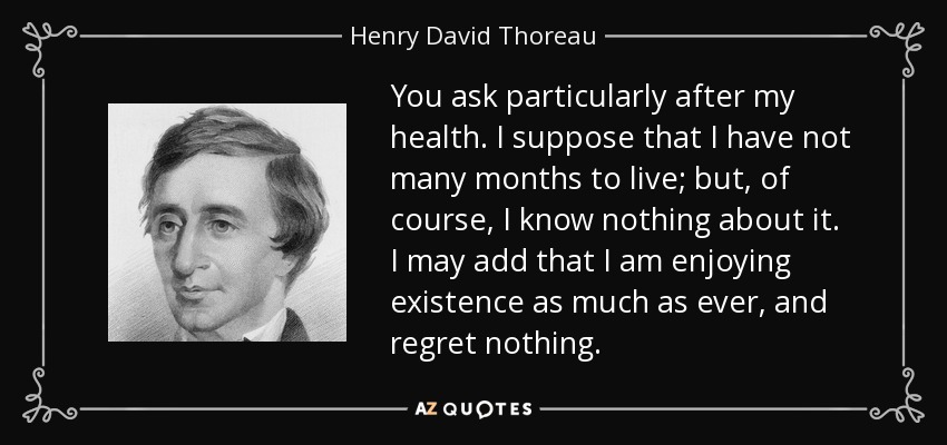 You ask particularly after my health. I suppose that I have not many months to live; but, of course, I know nothing about it. I may add that I am enjoying existence as much as ever, and regret nothing. - Henry David Thoreau