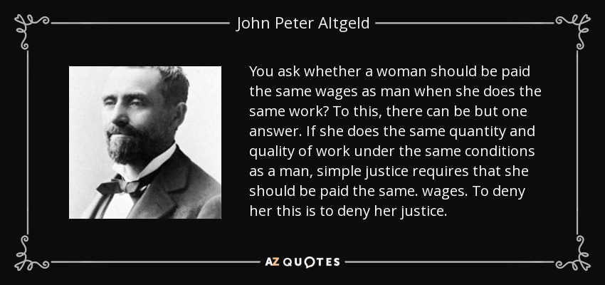 You ask whether a woman should be paid the same wages as man when she does the same work? To this, there can be but one answer. If she does the same quantity and quality of work under the same conditions as a man, simple justice requires that she should be paid the same. wages. To deny her this is to deny her justice. - John Peter Altgeld