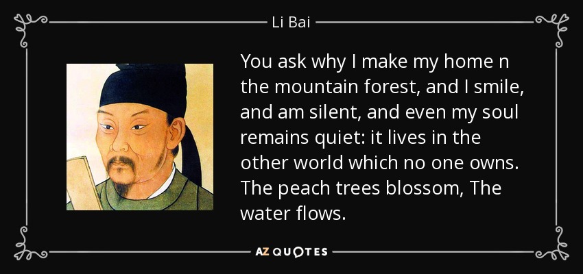 You ask why I make my home n the mountain forest, and I smile, and am silent, and even my soul remains quiet: it lives in the other world which no one owns. The peach trees blossom, The water flows. - Li Bai