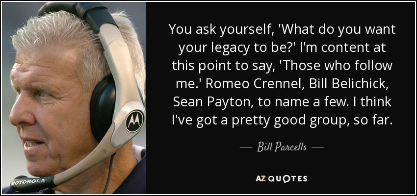 You ask yourself, 'What do you want your legacy to be?' I'm content at this point to say, 'Those who follow me.' Romeo Crennel, Bill Belichick, Sean Payton, to name a few. I think I've got a pretty good group, so far. - Bill Parcells