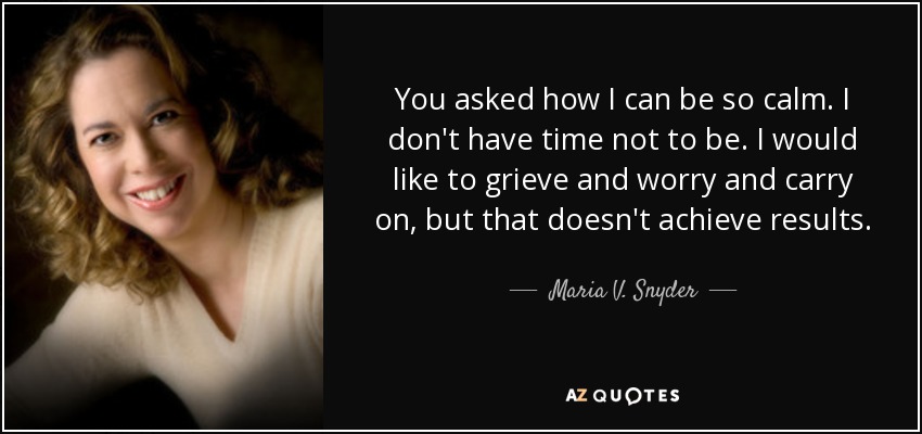 You asked how I can be so calm. I don't have time not to be. I would like to grieve and worry and carry on, but that doesn't achieve results. - Maria V. Snyder