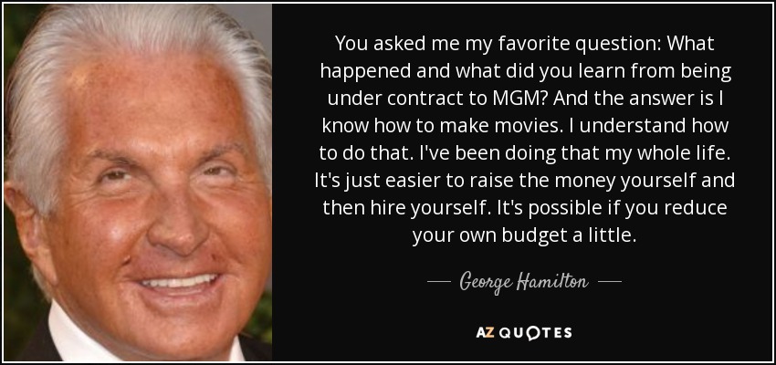 You asked me my favorite question: What happened and what did you learn from being under contract to MGM? And the answer is I know how to make movies. I understand how to do that. I've been doing that my whole life. It's just easier to raise the money yourself and then hire yourself. It's possible if you reduce your own budget a little. - George Hamilton
