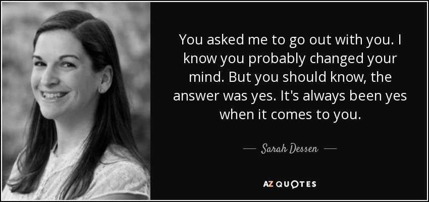 You asked me to go out with you. I know you probably changed your mind. But you should know, the answer was yes. It's always been yes when it comes to you. - Sarah Dessen