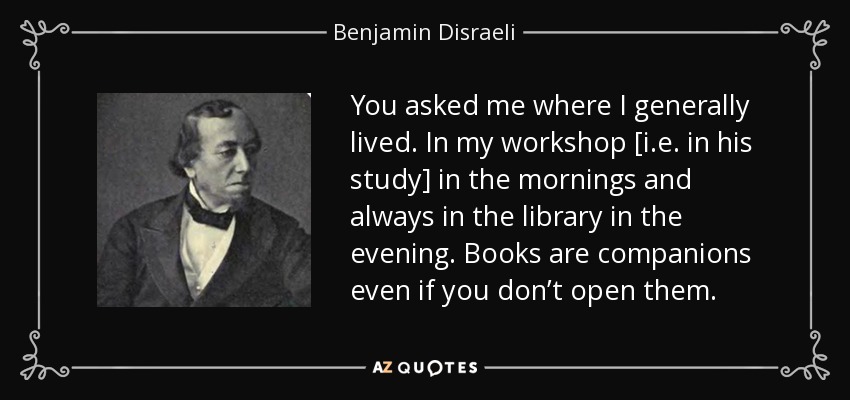 You asked me where I generally lived. In my workshop [i.e. in his study] in the mornings and always in the library in the evening. Books are companions even if you don’t open them. - Benjamin Disraeli