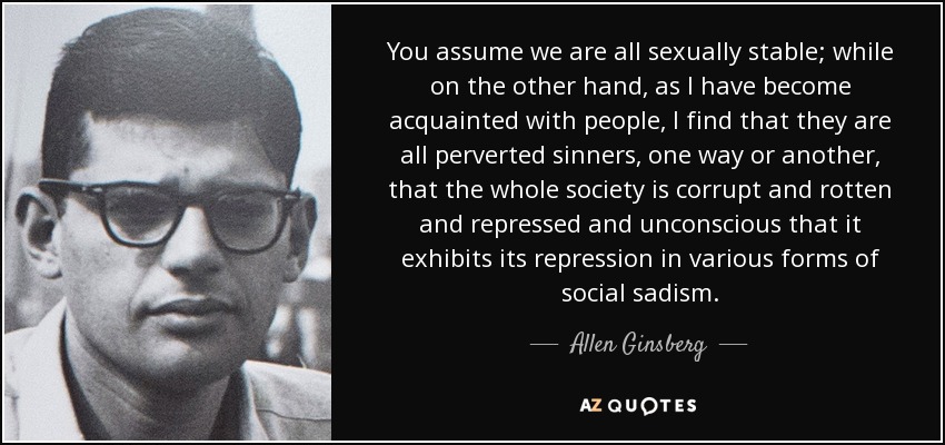 You assume we are all sexually stable; while on the other hand, as I have become acquainted with people, I find that they are all perverted sinners, one way or another, that the whole society is corrupt and rotten and repressed and unconscious that it exhibits its repression in various forms of social sadism. - Allen Ginsberg