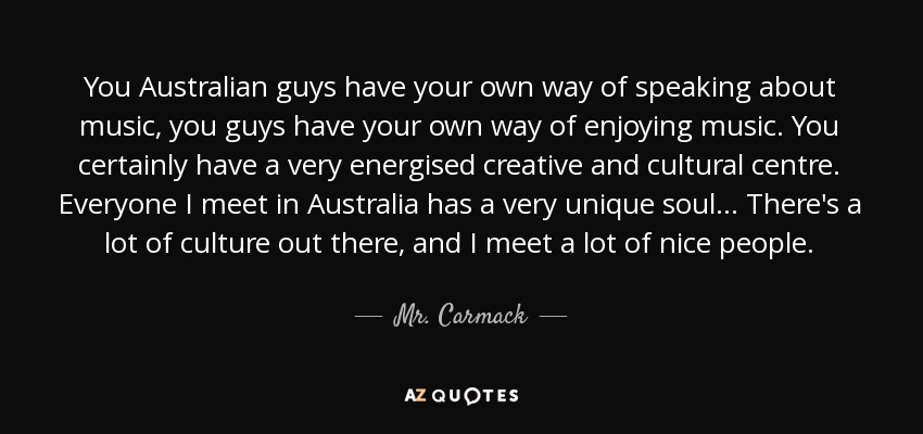 You Australian guys have your own way of speaking about music, you guys have your own way of enjoying music. You certainly have a very energised creative and cultural centre. Everyone I meet in Australia has a very unique soul... There's a lot of culture out there, and I meet a lot of nice people. - Mr. Carmack