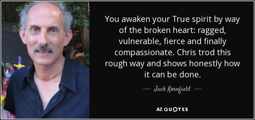 You awaken your True spirit by way of the broken heart: ragged, vulnerable, fierce and finally compassionate. Chris trod this rough way and shows honestly how it can be done. - Jack Kornfield