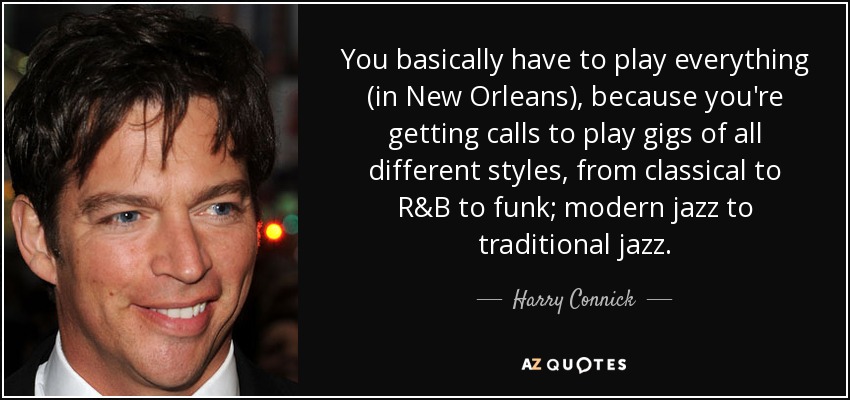 You basically have to play everything (in New Orleans), because you're getting calls to play gigs of all different styles, from classical to R&B to funk; modern jazz to traditional jazz. - Harry Connick, Jr.